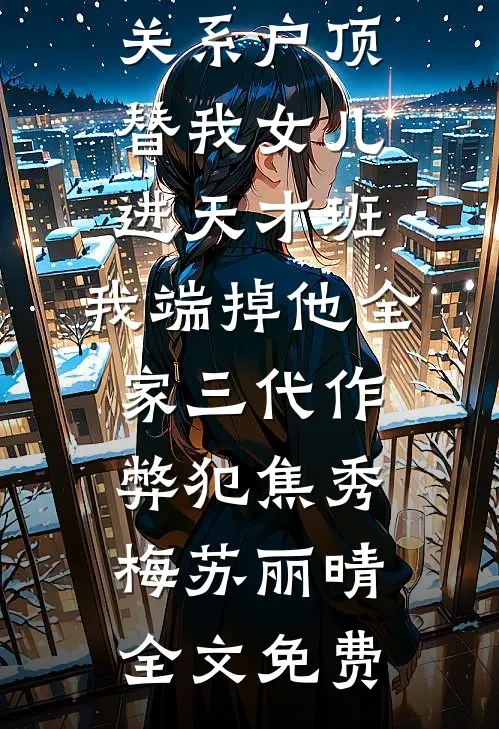 关系户顶替我女儿进天才班，我端掉他全家三代作弊犯焦秀梅苏丽晴全文免费
