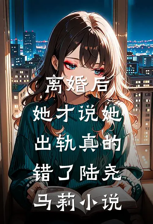 离婚后，她才说她出轨真的错了陆尧马莉小说