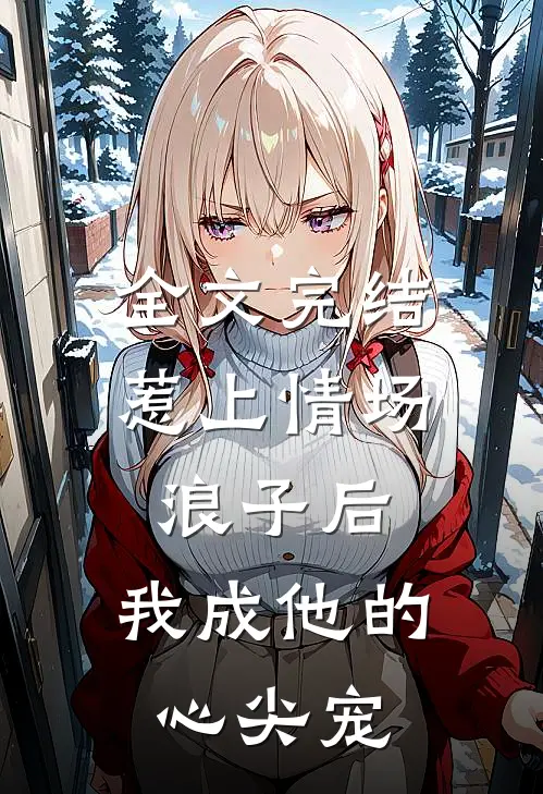 全文完结惹上情场浪子后，我成他的心尖宠
