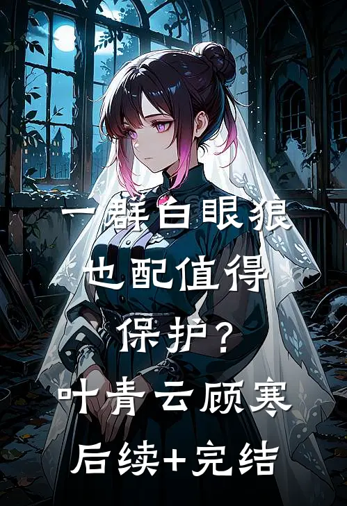 一群白眼狼，也配值得保护？叶青云顾寒后续+完结