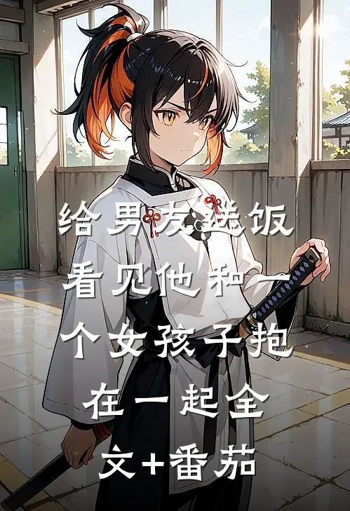 给男友送饭，看见他和一个女孩子抱在一起全文+番茄