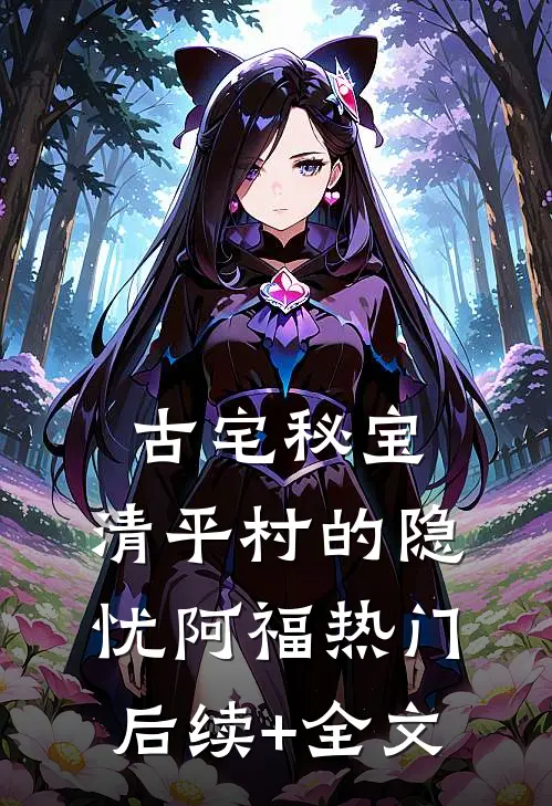 古宅秘宝：清平村的隐忧阿福热门后续+全文