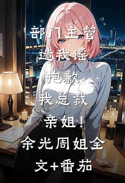 部门主管造我谣，抱歉，我总裁亲姐！余光周姐全文+番茄