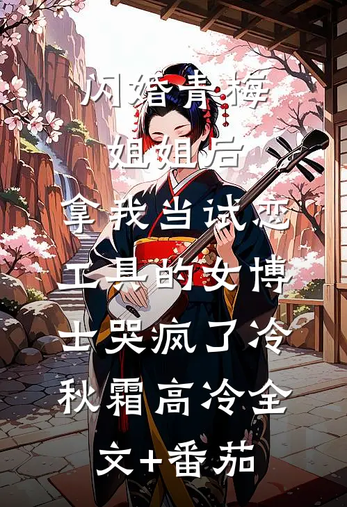 闪婚青梅姐姐后，拿我当试恋工具的女博士哭疯了冷秋霜高冷全文+番茄
