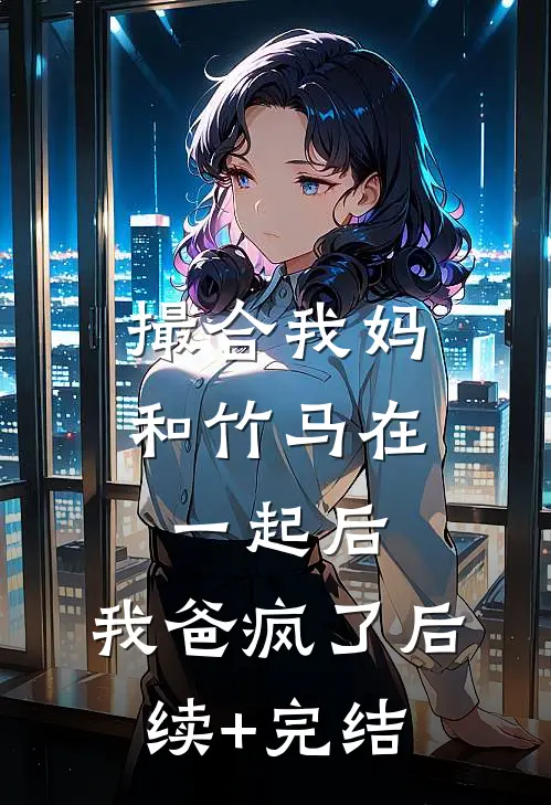 撮合我妈和竹马在一起后，我爸疯了后续+完结