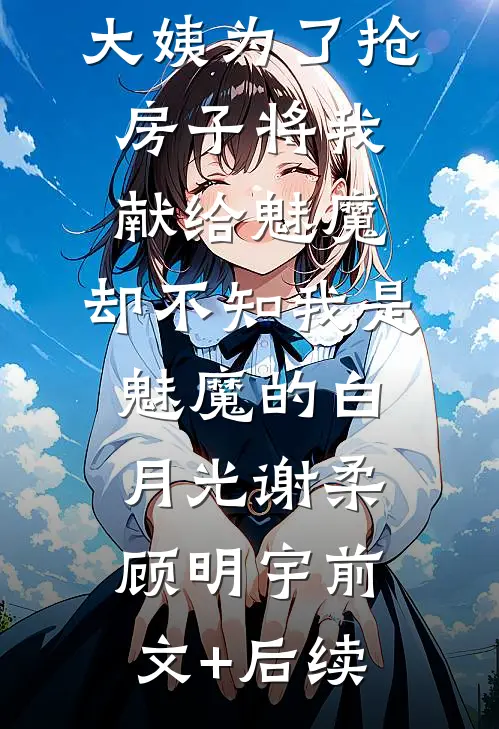 大姨为了抢房子将我献给魅魔，却不知我是魅魔的白月光谢柔顾明宇前文+后续