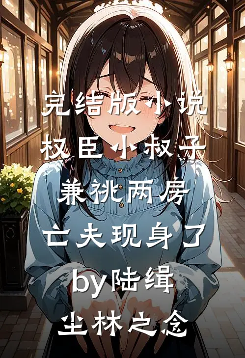 完结版小说权臣小叔子兼祧两房，亡夫现身了by陆缉尘林之念