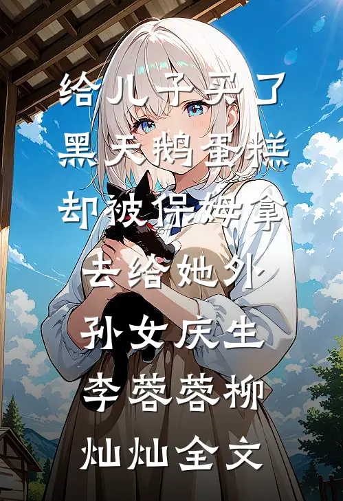 给儿子买了黑天鹅蛋糕，却被保姆拿去给她外孙女庆生李蓉蓉柳灿灿全文