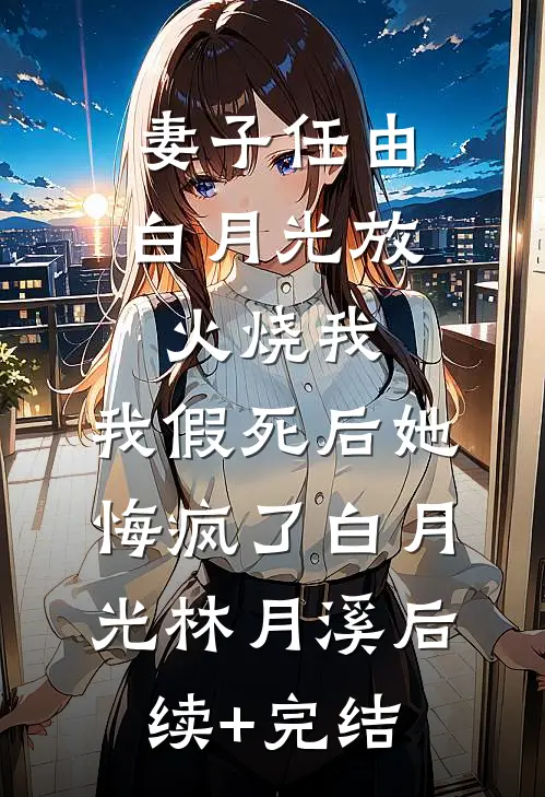 妻子任由白月光放火烧我，我假死后她悔疯了白月光林月溪后续+完结