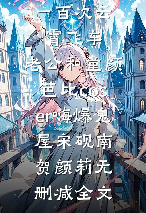 女儿玩了一百次云霄飞车，老公和童颜芭比coser嗨爆鬼屋宋砚南贺颜莉无删减全文