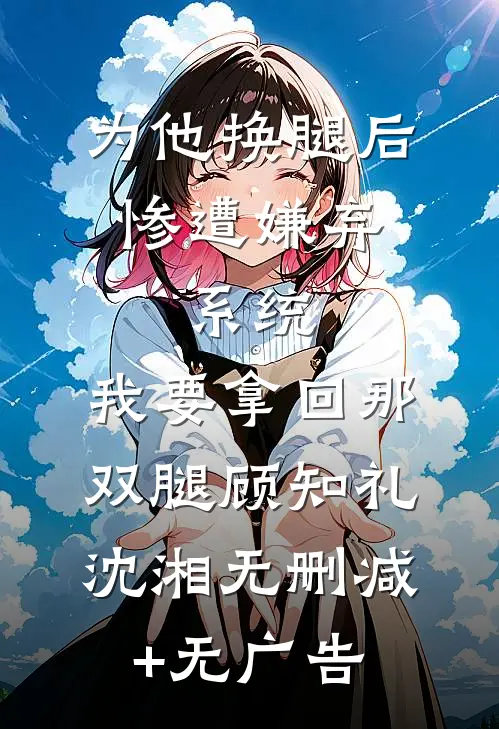 为他换腿后惨遭嫌弃，系统，我要拿回那双腿顾知礼沈湘无删减+无广告