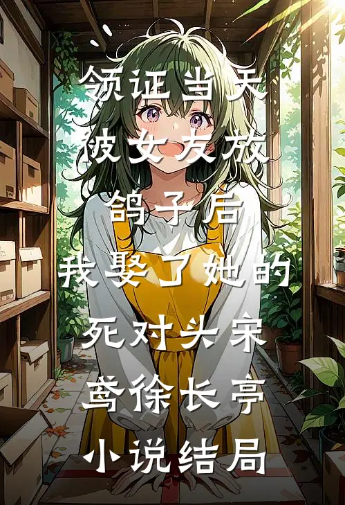 领证当天被女友放鸽子后，我娶了她的死对头宋鸢徐长亭小说结局
