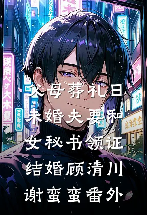 父母葬礼日，未婚夫要和女秘书领证结婚顾清川谢蛮蛮番外