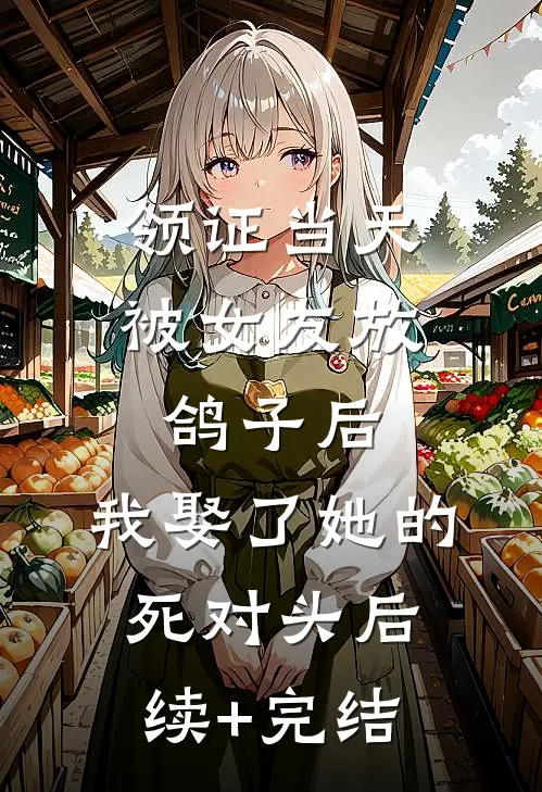 领证当天被女友放鸽子后，我娶了她的死对头后续+完结