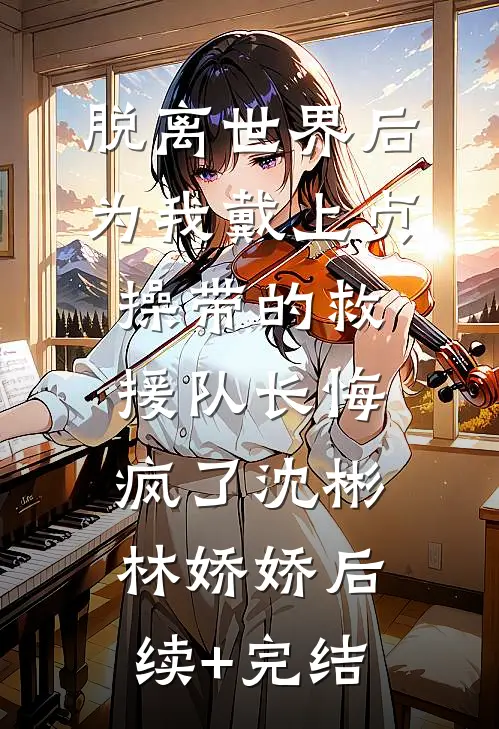 脱离世界后，为我戴上贞操带的救援队长悔疯了沈彬林娇娇后续+完结