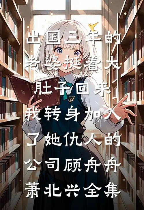 出国三年的老婆挺着大肚子回来，我转身加入了她仇人的公司顾舟舟萧北兴全集