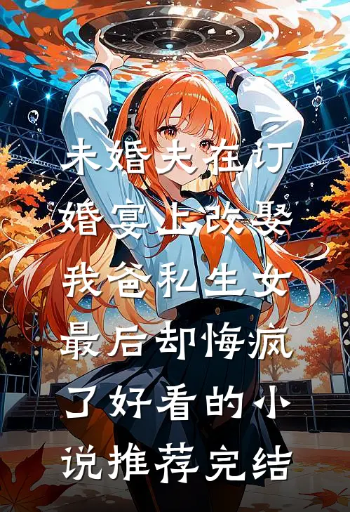 未婚夫在订婚宴上改娶我爸私生女，最后却悔疯了好看的小说推荐完结