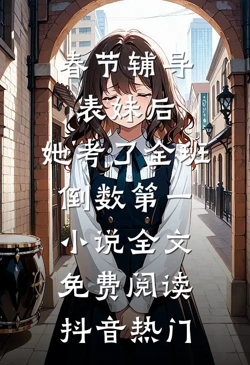 春节辅导表妹后，她考了全班倒数第一小说全文免费阅读抖音热门