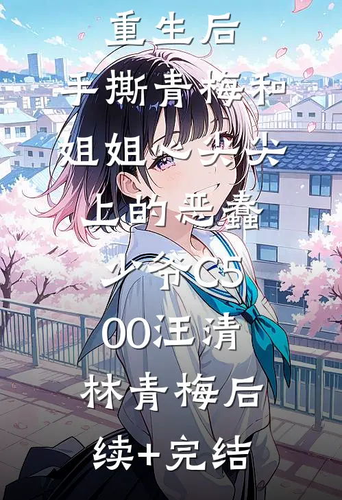 重生后，手撕青梅和姐姐心尖尖上的恶蠢少爷C500汪清林青梅后续+完结