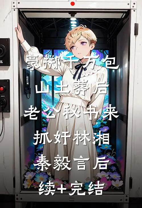 豪掷千万包山土葬后，老公秘书来抓奸林湘秦毅言后续+完结