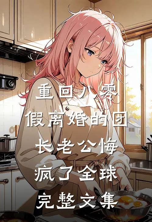 重回八零，假离婚的团长老公悔疯了全球完整文集