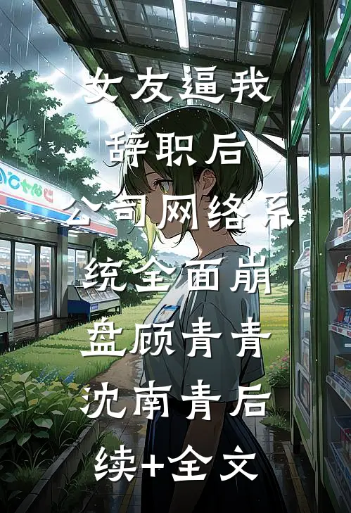 女友逼我辞职后，公司网络系统全面崩盘顾青青沈南青后续+全文