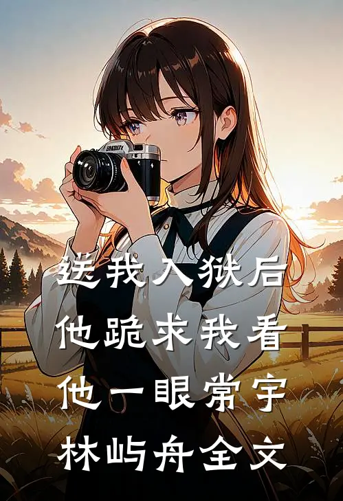 送我入狱后，他跪求我看他一眼常宇林屿舟全文
