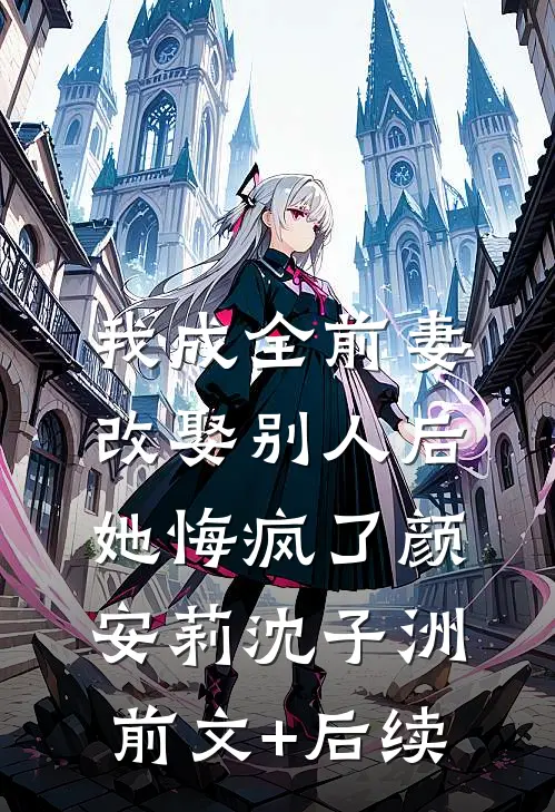 我成全前妻改娶别人后，她悔疯了颜安莉沈子洲前文+后续