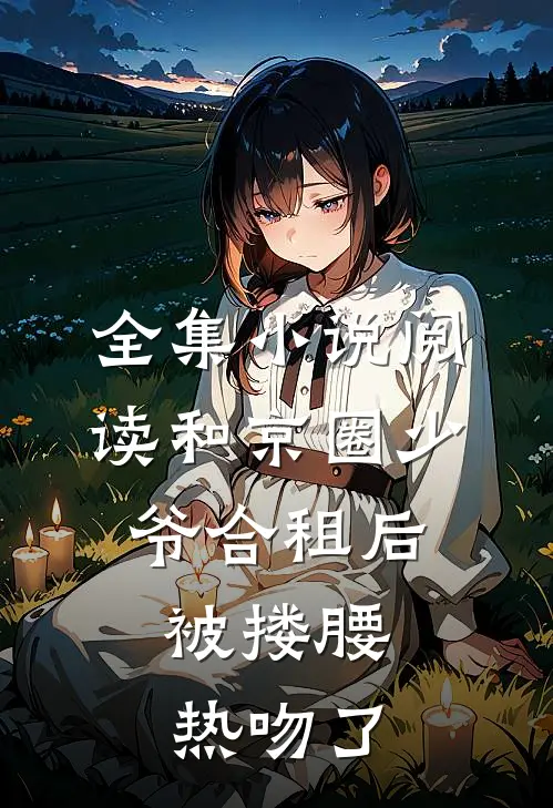 全集小说阅读和京圈少爷合租后，被搂腰热吻了