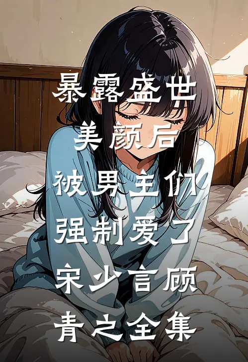 暴露盛世美颜后，被男主们强制爱了宋少言顾青之全集
