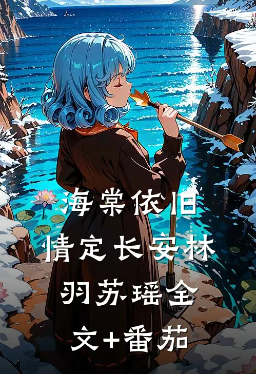 海棠依旧，情定长安林羽苏瑶全文+番茄