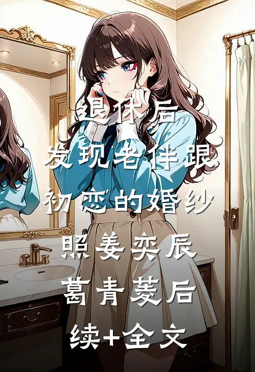 退休后，发现老伴跟初恋的婚纱照姜奕辰葛青菱后续+全文