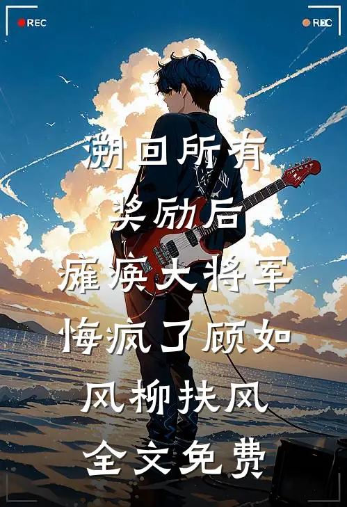 溯回所有奖励后，瘫痪大将军悔疯了顾如风柳扶风全文免费