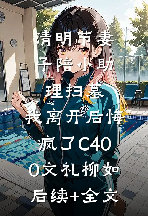 清明节妻子陪小助理扫墓，我离开后悔疯了C400文礼柳如后续+全文