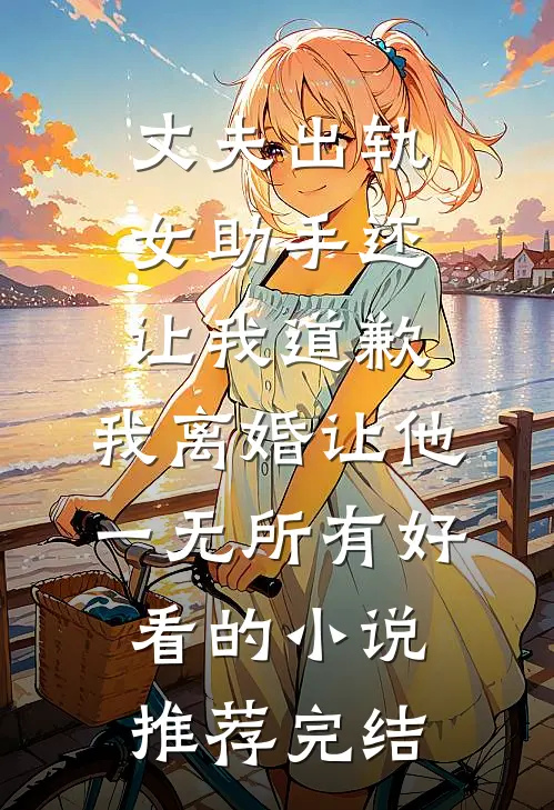 丈夫出轨女助手还让我道歉，我离婚让他一无所有好看的小说推荐完结