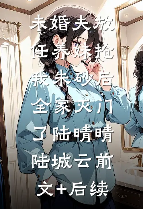 未婚夫放任养妹抢我朱砂后，全家灭门了陆晴晴陆城云前文+后续