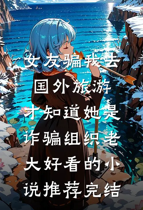 女友骗我去国外旅游，才知道她是诈骗组织老大好看的小说推荐完结