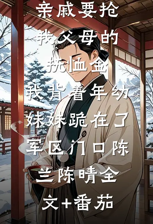 亲戚要抢我父母的抚恤金，我背着年幼妹妹跪在了军区门口陈兰陈晴全文+番茄