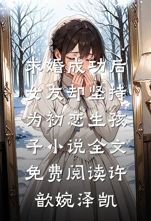 求婚成功后，女友却坚持为初恋生孩子小说全文免费阅读许歆婉泽凯