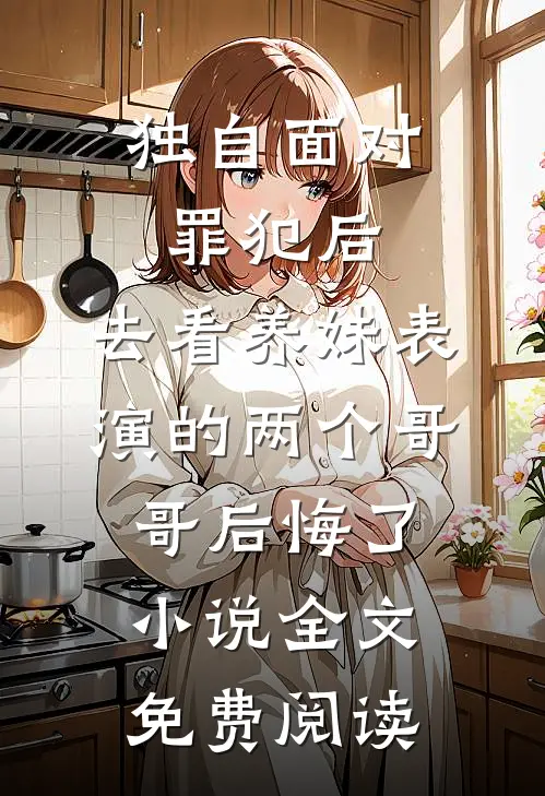 独自面对罪犯后，去看养妹表演的两个哥哥后悔了小说全文免费阅读