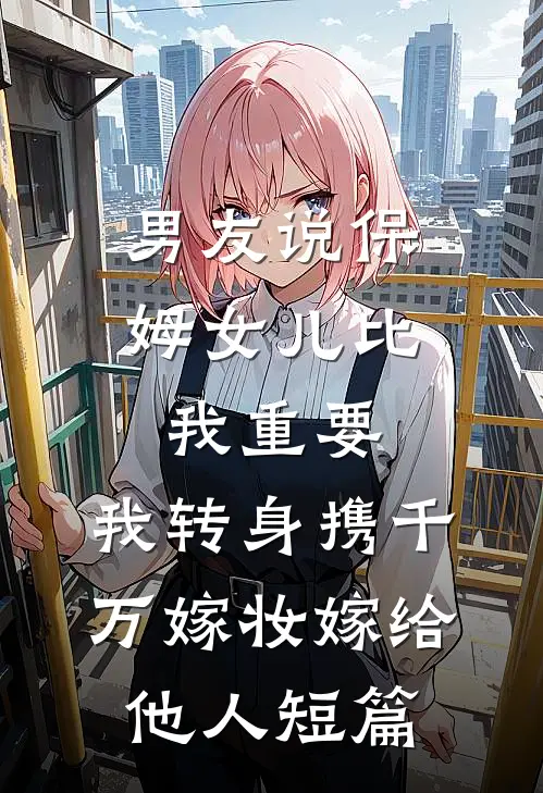 男友说保姆女儿比我重要，我转身携千万嫁妆嫁给他人短篇