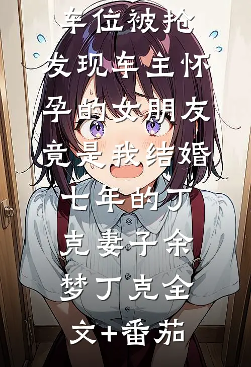 车位被抢，发现车主怀孕的女朋友竟是我结婚七年的丁克妻子余梦丁克全文+番茄