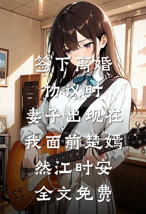 签下离婚协议时，妻子出现在我面前楚嫣然江时安全文免费