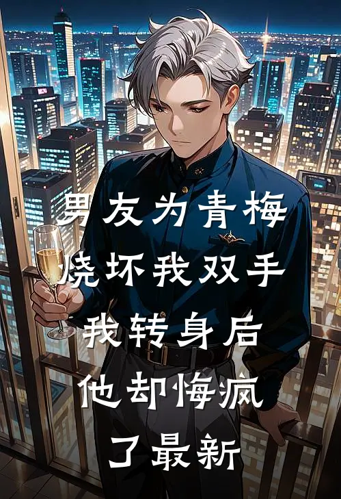 男友为青梅烧坏我双手，我转身后他却悔疯了最新