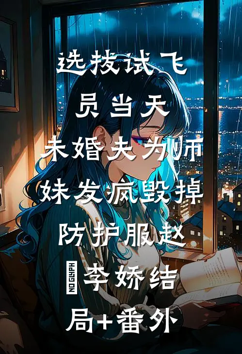 选拔试飞员当天，未婚夫为师妹发疯毁掉防护服赵昇李娇结局+番外