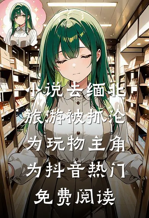 小说去缅北旅游被抓沦为玩物主角为抖音热门免费阅读