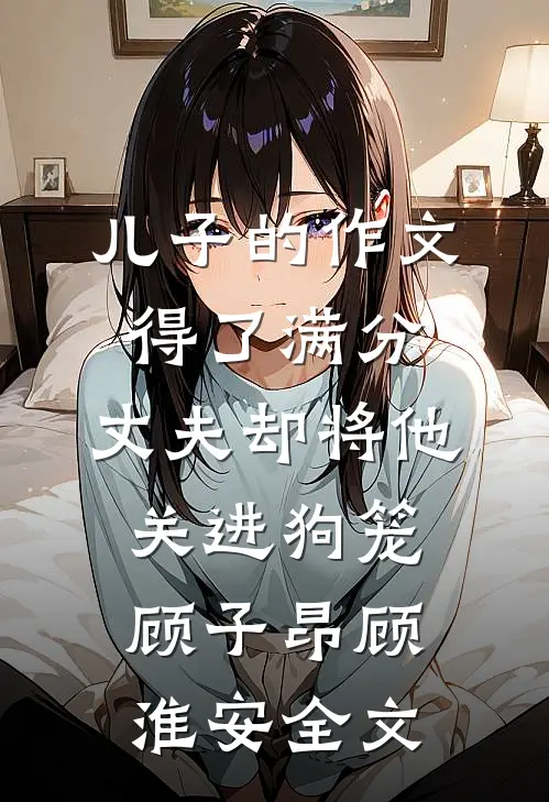 儿子的作文得了满分，丈夫却将他关进狗笼顾子昂顾淮安全文
