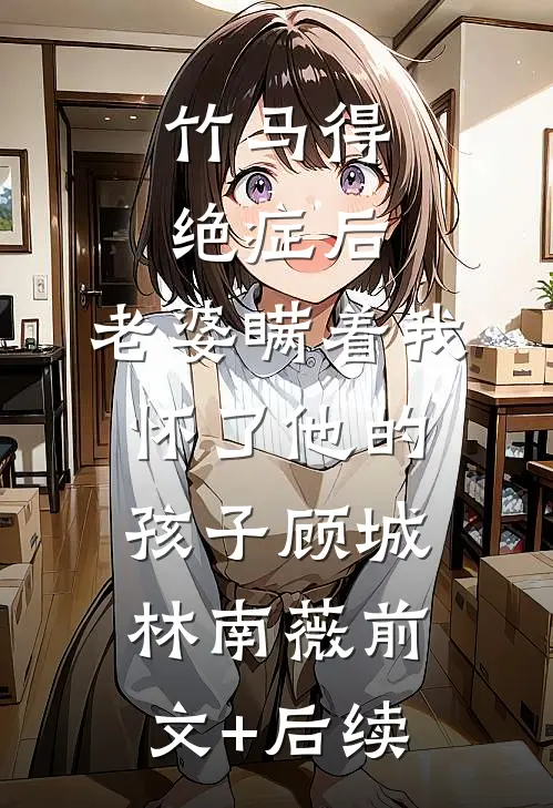竹马得绝症后，老婆瞒着我怀了他的孩子顾城林南薇前文+后续