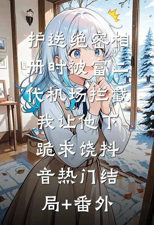 护送绝密相册时被富二代机场拦截，我让他下跪求饶抖音热门结局+番外