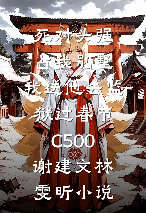 死对头强占我别墅，我送他去监狱过春节C500谢建文林雯昕小说